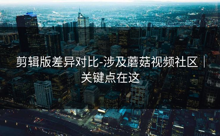 剪辑版差异对比-涉及蘑菇视频社区｜关键点在这