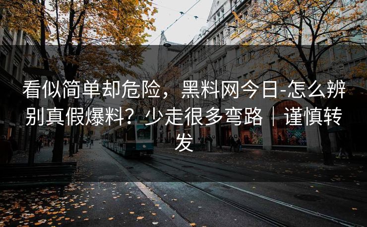 看似简单却危险，黑料网今日-怎么辨别真假爆料？少走很多弯路｜谨慎转发