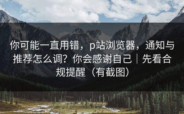 你可能一直用错,p站浏览器,通知与推荐怎么调?你会感谢自己|先看合规提醒(有截图) 你可能一直用错,p站浏览器,通知与推荐怎么调?你会感谢自己|先看合规提醒(有截图)