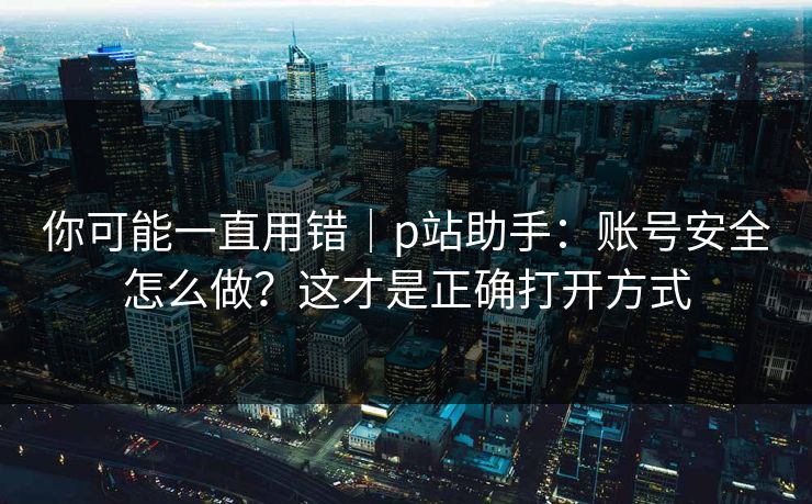 你可能一直用错｜p站助手：账号安全怎么做？这才是正确打开方式
