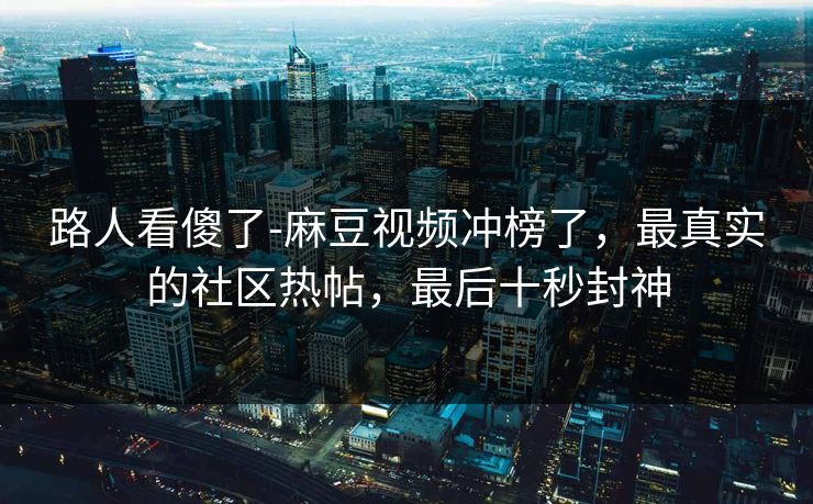 路人看傻了-麻豆视频冲榜了，最真实的社区热帖，最后十秒封神