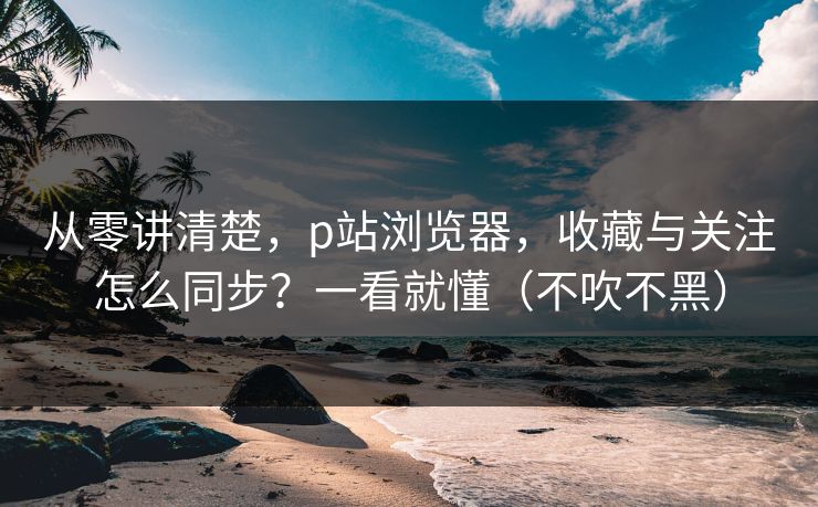 从零讲清楚，p站浏览器，收藏与关注怎么同步？一看就懂（不吹不黑）