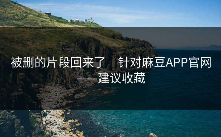 被删的片段回来了｜针对麻豆APP官网——建议收藏