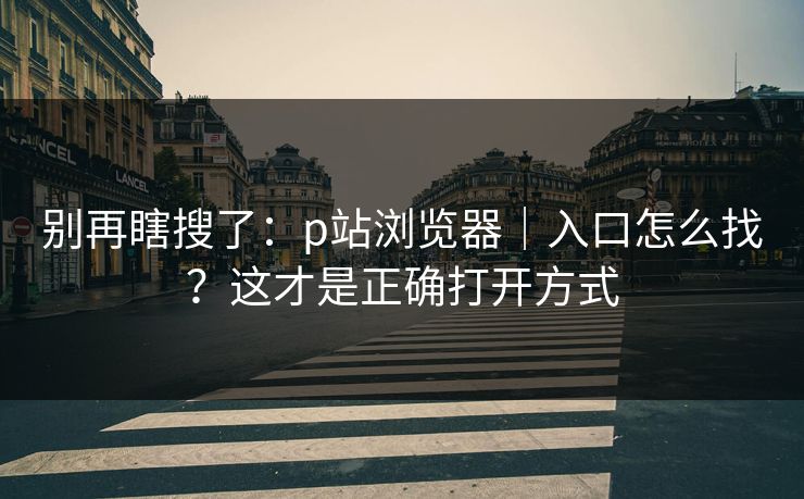 别再瞎搜了：p站浏览器｜入口怎么找？这才是正确打开方式