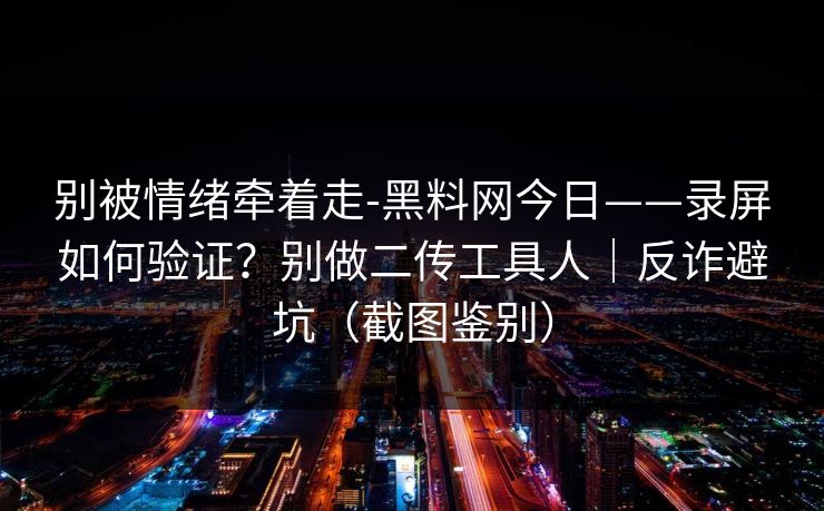 别被情绪牵着走-黑料网今日——录屏如何验证？别做二传工具人｜反诈避坑（截图鉴别）