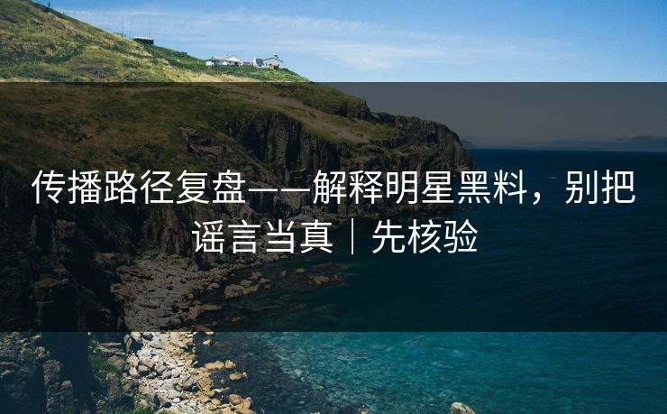 传播路径复盘——解释明星黑料，别把谣言当真｜先核验