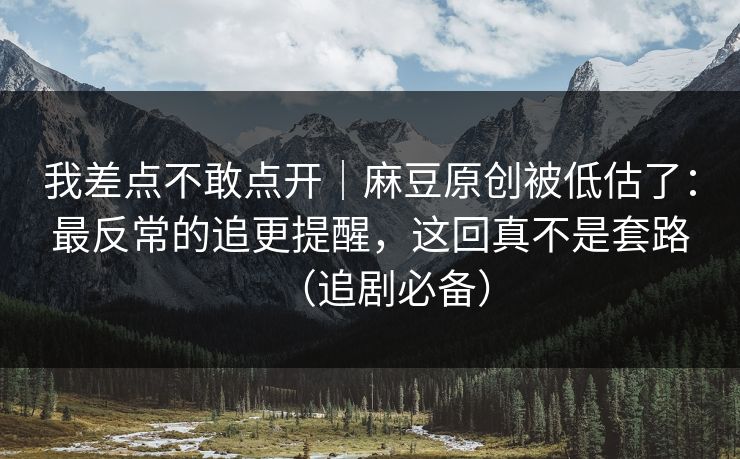 我差点不敢点开｜麻豆原创被低估了：最反常的追更提醒，这回真不是套路（追剧必备）