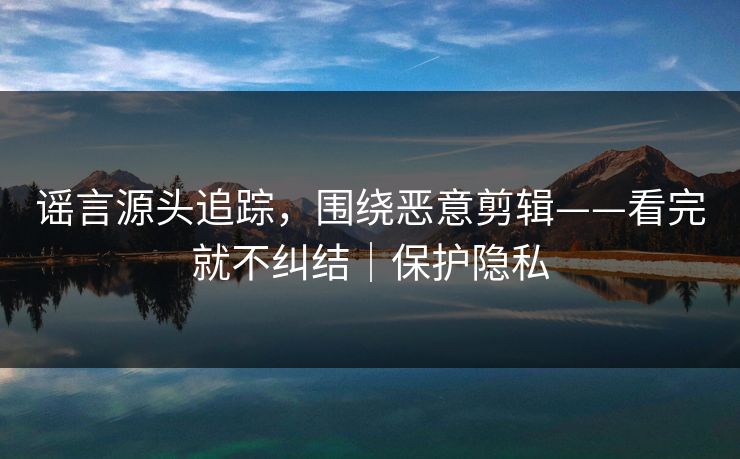 谣言源头追踪，围绕恶意剪辑——看完就不纠结｜保护隐私