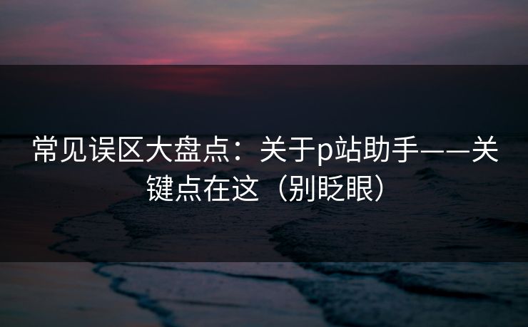 常见误区大盘点：关于p站助手——关键点在这（别眨眼）