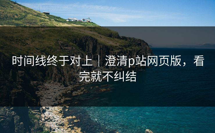 时间线终于对上｜澄清p站网页版，看完就不纠结