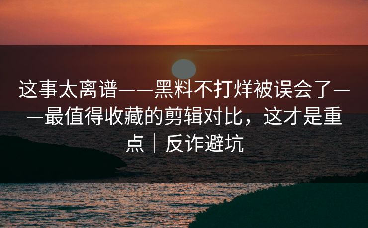 这事太离谱——黑料不打烊被误会了——最值得收藏的剪辑对比，这才是重点｜反诈避坑