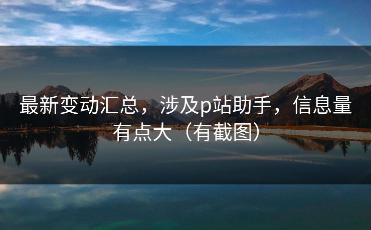 最新变动汇总，涉及p站助手，信息量有点大（有截图）