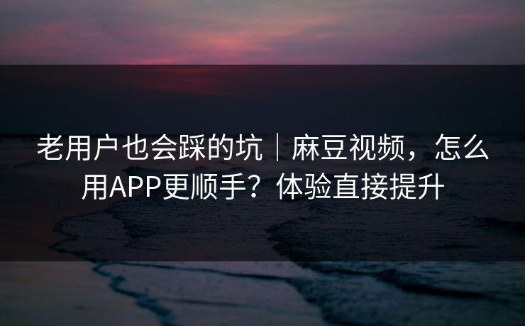 老用户也会踩的坑｜麻豆视频，怎么用APP更顺手？体验直接提升