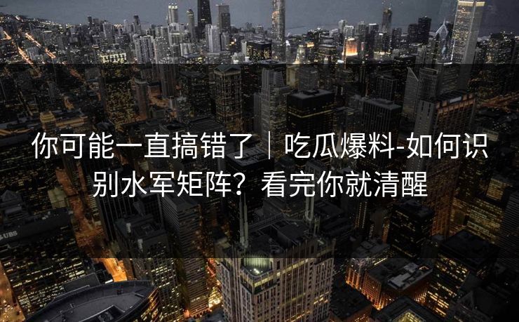 你可能一直搞错了｜吃瓜爆料-如何识别水军矩阵？看完你就清醒