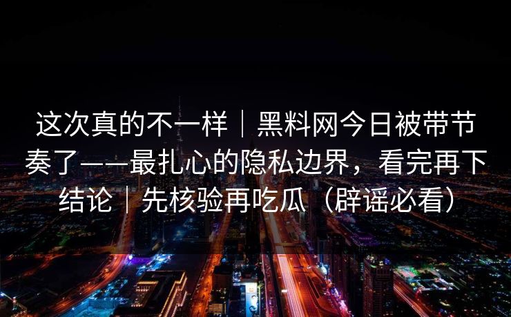 这次真的不一样｜黑料网今日被带节奏了——最扎心的隐私边界，看完再下结论｜先核验再吃瓜（辟谣必看）