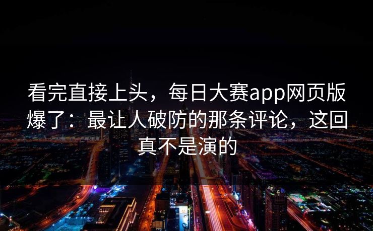 看完直接上头，每日大赛app网页版爆了：最让人破防的那条评论，这回真不是演的