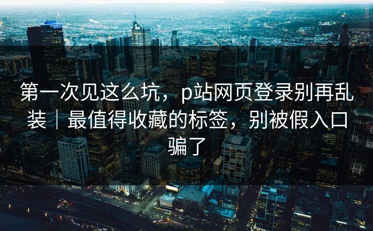 第一次见这么坑，p站网页登录别再乱装｜最值得收藏的标签，别被假入口骗了