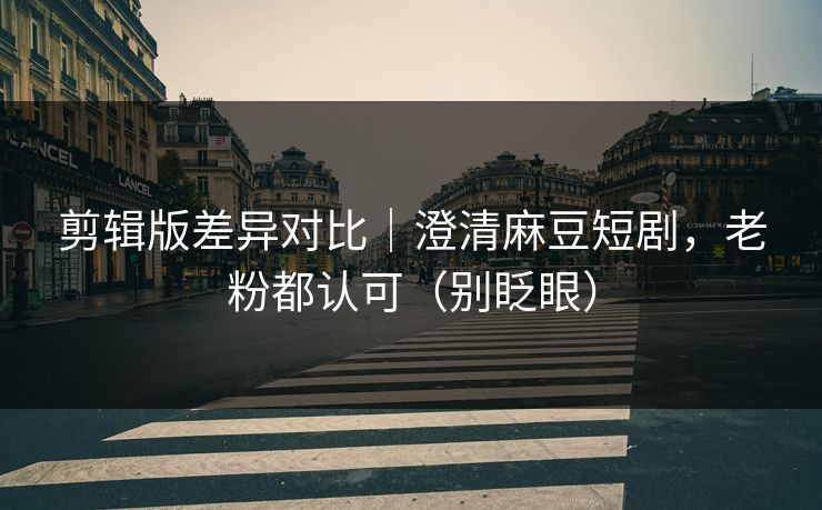 剪辑版差异对比｜澄清麻豆短剧，老粉都认可（别眨眼）