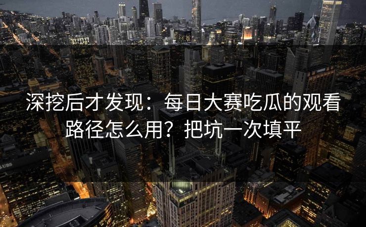 深挖后才发现：每日大赛吃瓜的观看路径怎么用？把坑一次填平