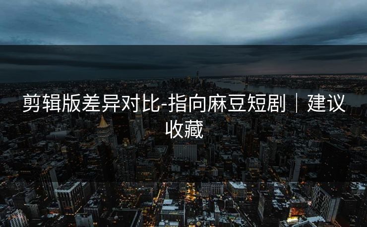 剪辑版差异对比-指向麻豆短剧｜建议收藏