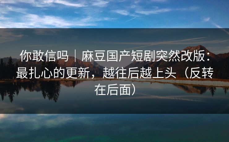 你敢信吗｜麻豆国产短剧突然改版：最扎心的更新，越往后越上头（反转在后面）