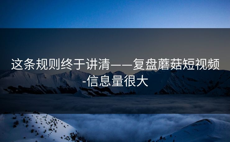 这条规则终于讲清——复盘蘑菇短视频-信息量很大