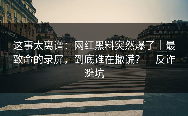 这事太离谱：网红黑料突然爆了｜最致命的录屏，到底谁在撒谎？｜反诈避坑