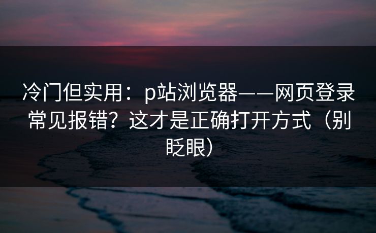 冷门但实用：p站浏览器——网页登录常见报错？这才是正确打开方式（别眨眼）