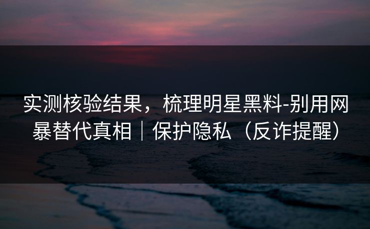 实测核验结果,梳理明星黑料-别用网暴替代真相|保护隐私(反诈提醒) 实测核验结果,梳理明星黑料-别用网暴替代真相|保护隐私(反诈提醒)