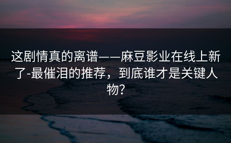 这剧情真的离谱——麻豆影业在线上新了-最催泪的推荐,到底谁才是关键人物? 这剧情真的离谱——麻豆影业在线上新了-最催泪的推荐,到底谁才是关键人物?