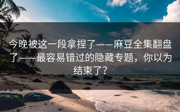 今晚被这一段拿捏了——麻豆全集翻盘了——最容易错过的隐藏专题，你以为结束了？
