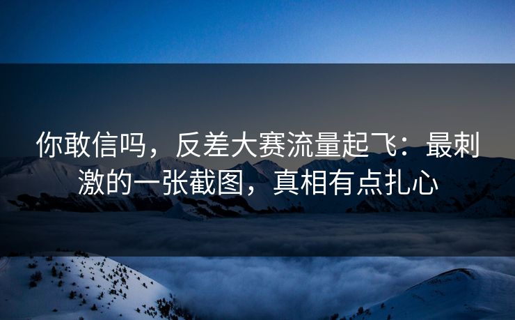 你敢信吗,反差大赛流量起飞:最刺激的一张截图,真相有点扎心 你敢信吗,反差大赛流量起飞:最刺激的一张截图,真相有点扎心