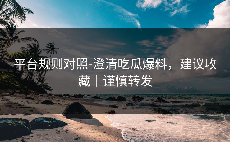 平台规则对照-澄清吃瓜爆料,建议收藏|谨慎转发 平台规则对照-澄清吃瓜爆料,建议收藏|谨慎转发