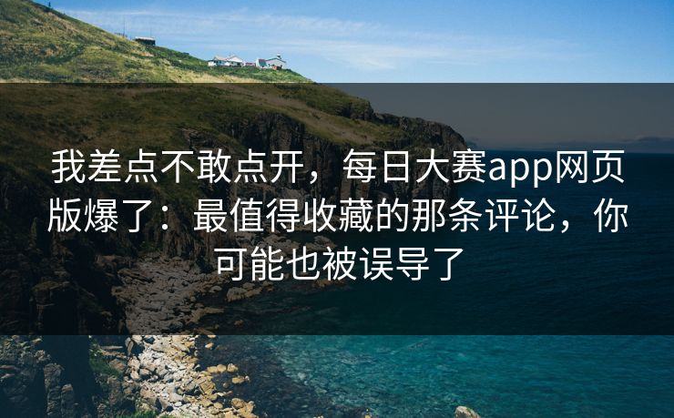 我差点不敢点开,每日大赛app网页版爆了:最值得收藏的那条评论,你可能也被误导了 我差点不敢点开,每日大赛app网页版爆了:最值得收藏的那条评论,你可能也被误导了