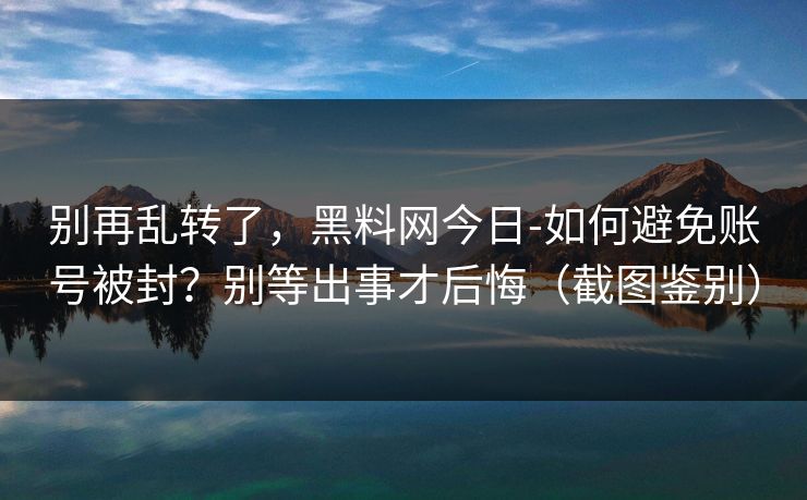 别再乱转了，黑料网今日-如何避免账号被封？别等出事才后悔（截图鉴别）