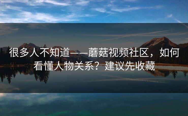 很多人不知道——蘑菇视频社区，如何看懂人物关系？建议先收藏