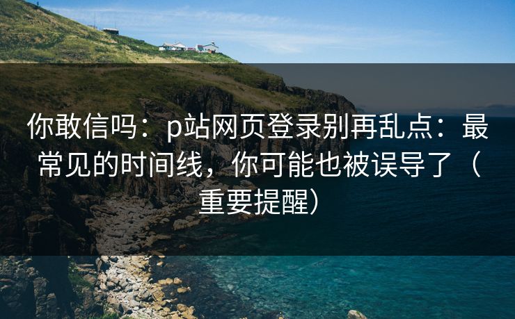 你敢信吗：p站网页登录别再乱点：最常见的时间线，你可能也被误导了（重要提醒）