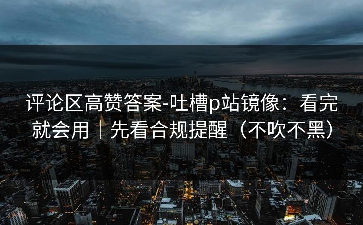 评论区高赞答案-吐槽p站镜像：看完就会用｜先看合规提醒（不吹不黑）