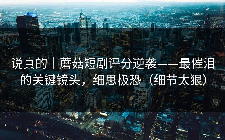 说真的|蘑菇短剧评分逆袭——最催泪的关键镜头,细思极恐(细节太狠) 说真的|蘑菇短剧评分逆袭——最催泪的关键镜头,细思极恐(细节太狠)