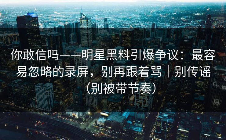 你敢信吗——明星黑料引爆争议:最容易忽略的录屏,别再跟着骂|别传谣(别被带节奏) 你敢信吗——明星黑料引爆争议:最容易忽略的录屏,别再跟着骂|别传谣(别被带节奏)
