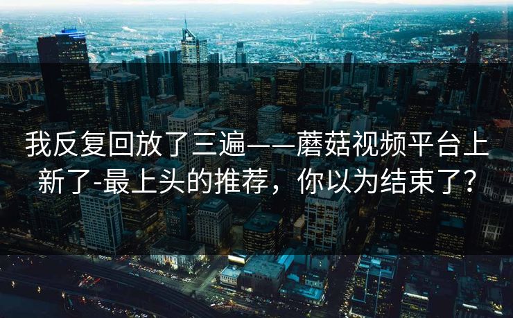我反复回放了三遍——蘑菇视频平台上新了-最上头的推荐，你以为结束了？