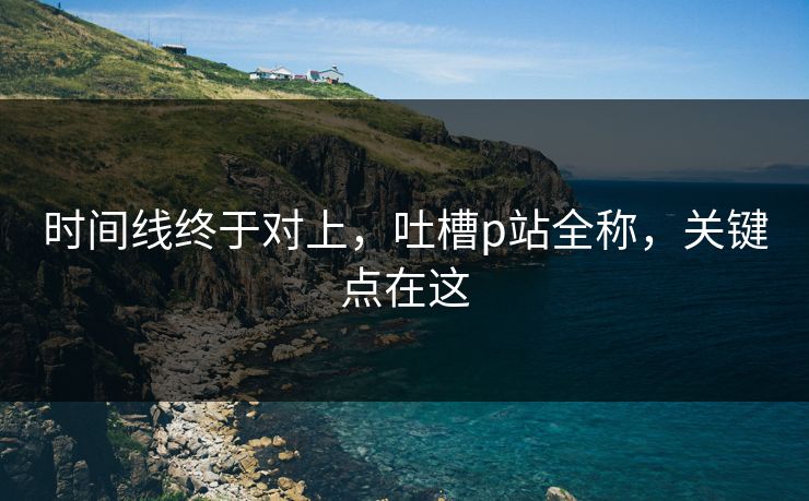 时间线终于对上，吐槽p站全称，关键点在这