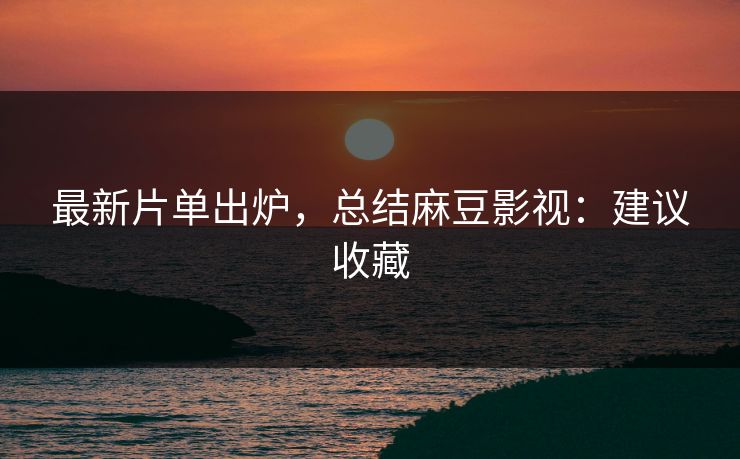 最新片单出炉，总结麻豆影视：建议收藏