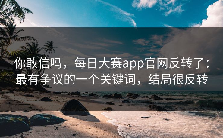 你敢信吗，每日大赛app官网反转了：最有争议的一个关键词，结局很反转