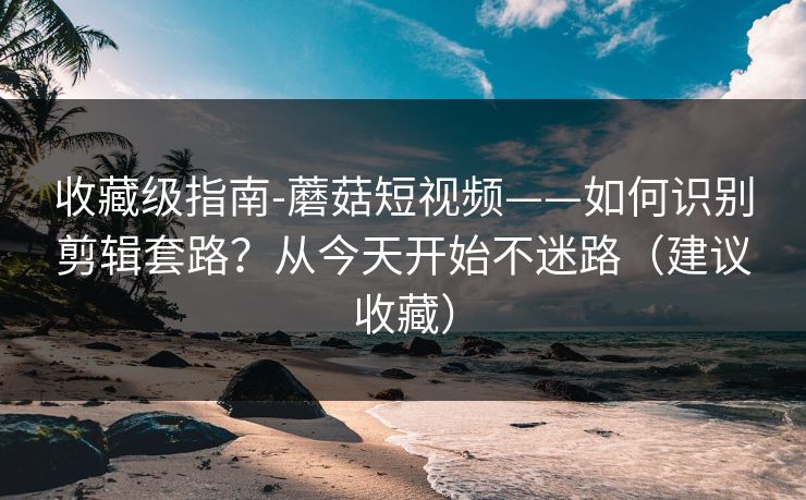 收藏级指南-蘑菇短视频——如何识别剪辑套路？从今天开始不迷路（建议收藏）
