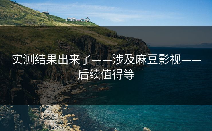 实测结果出来了——涉及麻豆影视——后续值得等 实测结果出来了——涉及麻豆影视——后续值得等
