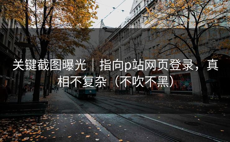 关键截图曝光｜指向p站网页登录，真相不复杂（不吹不黑）