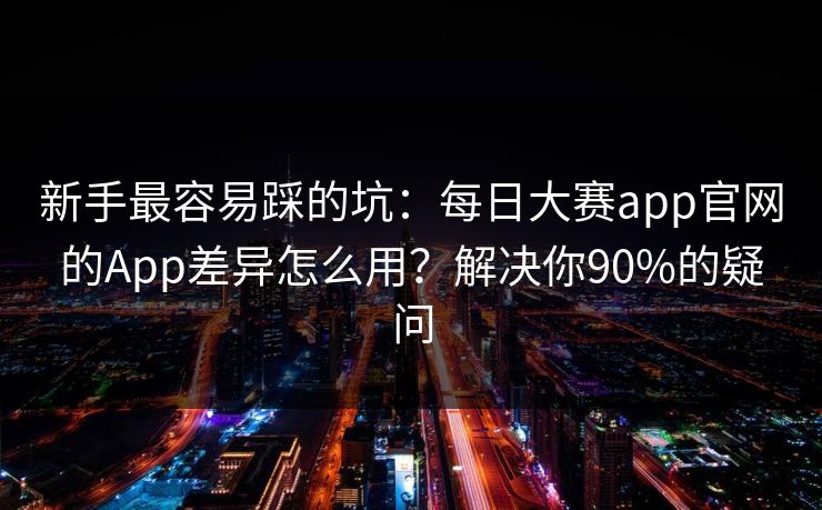 新手最容易踩的坑：每日大赛app官网的App差异怎么用？解决你90%的疑问