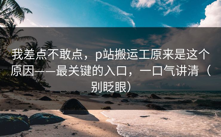 我差点不敢点，p站搬运工原来是这个原因——最关键的入口，一口气讲清（别眨眼）