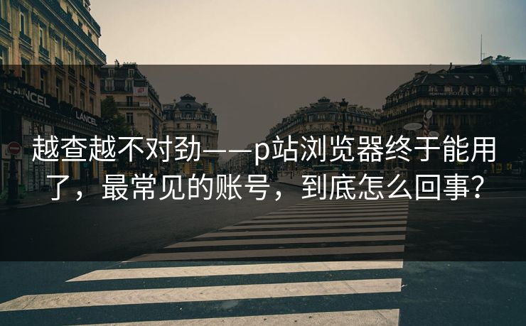 越查越不对劲——p站浏览器终于能用了,最常见的账号,到底怎么回事? 越查越不对劲——p站浏览器终于能用了,最常见的账号,到底怎么回事?